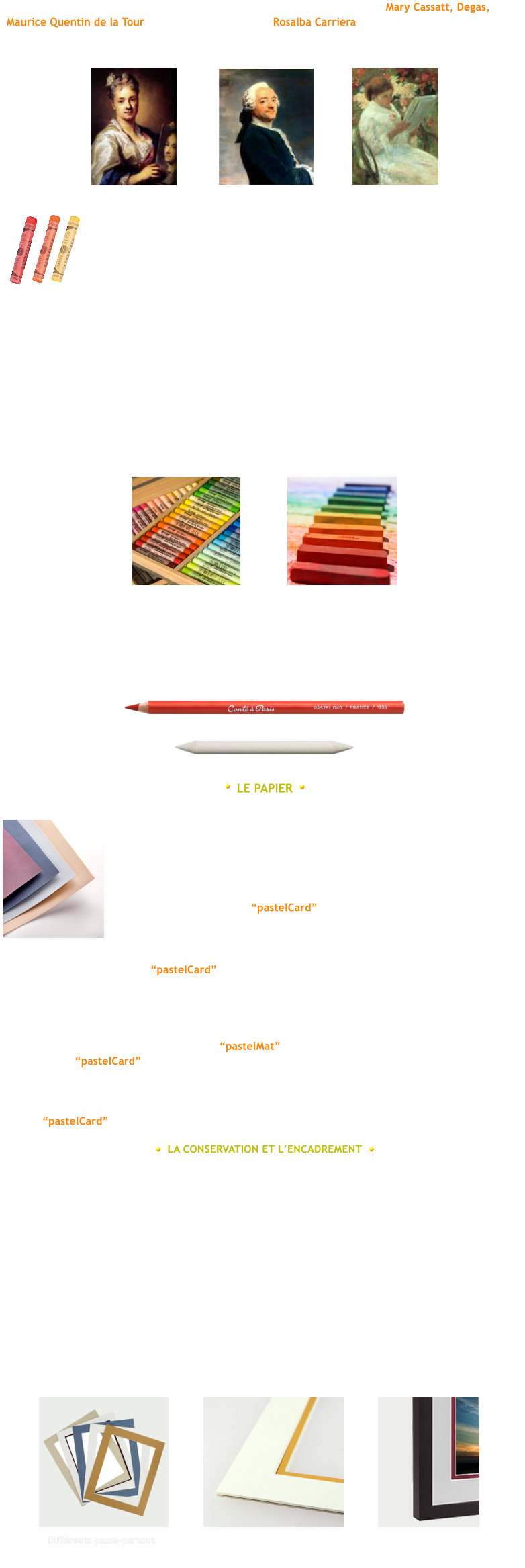 R.Carriera Quentin de la Tour Mary Cassatt En fonction des proportions respectives du pigment et du liant, cela donnera une plus ou moins  grande friabilit du pastel. Les couleurs sont alors intenses, parce que il y a trs peu de liant.  Il en existe de plusieurs sortes : les pastels tendres (forme ronde) et les pastels durs (forme carr). On peut lestomper avec les doigts ou bien utiliser aussi des estompes. Dans le commerce, vous trouverez des pastels dans des botes de 10, 24, 45 etc...avec des teintes diffrentes en fonction des sujets dtude que vous voudrez traiter (paysages, portraits...).  Vous pourrez par la suite complter votre palette en les achetant individuellement.  Il est important de les conserver dans de la mousse afin dviter le mlange des pigments et de les  classer par couleur, ce qui facilite le travail. Quand je ralise un tableau, jutilise aussi les crayons pastels qui me servent principalement  pour travailler dans le dtail. Le pastel sec sestompe facilement avec les doigts... Pour ma part, jutilise galement des estompes de diffrentes tailles en fonction de la partie sur laquelle je travaille (ci-dessous un crayon pastel et une estompe).  LE PAPIER Le papier que lon utilise pour le pastel doit prsenter une rugosit suffisante pour retenir les pigments. Tout dpend du rsultat que lon recherche en fonction de sa propre exprience...  Il existe diffrents supports et un large choix de couleur et vous choisirez donc un type de papier qui corresponde  votre propre style.   Pour ma part, jutilise le pastelCard pour la plupart de mes pastels, sa surface est lgrement granuleuse ce qui facilite lestompage aussi bien avec les doigts quavec des estompes...  Le seul inconvniant avec le pastelCard, cest quil est fragile  lhumidit et la moindre  maladresse peut abmer le support et il sera ainsi difficile de corriger le problme surtout si celui-ci  est important. Il faudra veiller donc  bien faire attention de ne pas mouill le papier de quelques  manires que ce soit.  LA CONSERVATION ET LENCADREMENT Ds que votre sujet est termin, il faut le protger car le pastel est trs fragile et le moindre  frottement abmerai votre travail. Le fixatif peut-tre utilis pour fixer la poudre du pastel au  support, mais les couleurs peuvent se trouver lgrement modifies. Cest pour cette raison que je ne lutilise plus, je souffle bien au moyen dune souflette lexcs de poussire et ensuite, je range mon sujet dans un carton  dessin en prenant soin de mettre du papier entre chaque dessin afin dviter tout frottement.  Lencadrement est la finalit de votre travail. Cest le meilleur moyen de le protger et de le mettre en valeur. Le choix des baguettes est large et cest  chacun de trouver ce qui lui convient le mieux en fonction de ses gots personnels. Ce qui est prfrable, cest que votre pastel ne vienne pas en contact avec le verre, il faut pour cela mettre une marie-louise (ou passe-partout) dune certaine paisseur. Vous pouvez assembler deux passe-partout voire plus en fonction de vos prfrences. Voir les photos ci-dessous.   Deux passe-partout assembls Diffrents passe-partout Deux passe-partout avec cadre Par ailleurs, jai essay un autre papier le pastelMat, sa surface est lisse, non granuleuse  la diffrence du pastelCard. Lestompage sur ce papier est toutefois un peu plus dlicat. Je lutilise pour certain de mes sujets (les portraits ou encore les animaux), le travail aux crayons pastels sy  prte bien et lavantage de ce papier est quil est rsistant, il garde ses proprits mme aprs  avoir t gomm ou mouill. De nombreuses teintes sont proposs pour ce papier tout comme  pour le pastelCard Les pastels secs se prsentent sous la forme de btonnets durs. Ils sont constitus dun pigment naturel en poudre, mlang  une certaine quantit de liants (gomme arabique, adragante ou rsine). Le pastel doit son nom  cette pte issue du mot italien Pasta. Les pastels sont utiliss au XVIIIe sicle par de grands pastellistes tels que Mary Cassatt, Degas, Maurice Quentin de la Tour ou encore la Vnitienne Rosalba Carriera qui excuta des portraits de personnalits de la cour de Louis XV avec un ralisme saisissant.